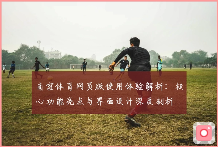 南宫体育网页版使用体验解析：核心功能亮点与界面设计深度剖析