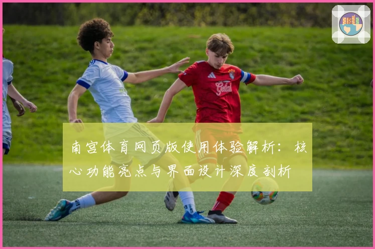 南宫体育网页版使用体验解析：核心功能亮点与界面设计深度剖析