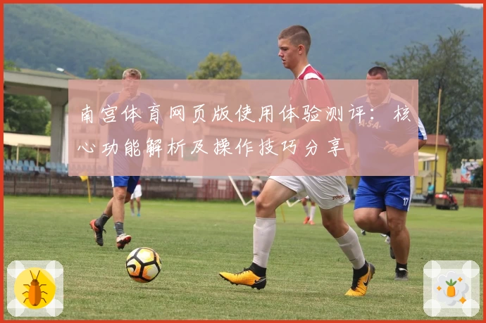 南宫体育网页版使用体验测评：核心功能解析及操作技巧分享