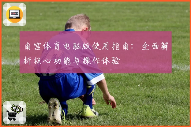 南宫体育电脑版使用指南：全面解析核心功能与操作体验